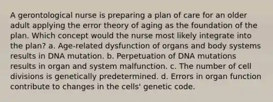 A gerontological nurse is preparing a plan of care for an older adult applying the error theory of aging as the foundation of the plan. Which concept would the nurse most likely integrate into the plan? a. Age-related dysfunction of organs and body systems results in DNA mutation. b. Perpetuation of DNA mutations results in organ and system malfunction. c. The number of cell divisions is genetically predetermined. d. Errors in organ function contribute to changes in the cells' genetic code.