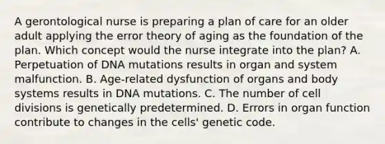 A gerontological nurse is preparing a plan of care for an older adult applying the error theory of aging as the foundation of the plan. Which concept would the nurse integrate into the plan? A. Perpetuation of DNA mutations results in organ and system malfunction. B. Age-related dysfunction of organs and body systems results in DNA mutations. C. The number of cell divisions is genetically predetermined. D. Errors in organ function contribute to changes in the cells' genetic code.