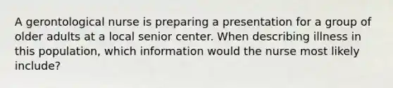 A gerontological nurse is preparing a presentation for a group of older adults at a local senior center. When describing illness in this population, which information would the nurse most likely include?