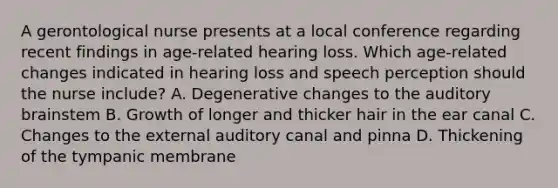 A gerontological nurse presents at a local conference regarding recent findings in age-related hearing loss. Which age-related changes indicated in hearing loss and speech perception should the nurse include? A. Degenerative changes to the auditory brainstem B. Growth of longer and thicker hair in the ear canal C. Changes to the external auditory canal and pinna D. Thickening of the tympanic membrane