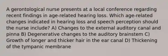 A gerontological nurse presents at a local conference regarding recent findings in age-related hearing loss. Which age-related changes indicated in hearing loss and speech perception should the nurse include? A) Changes to the external auditory canal and pinna B) Degenerative changes to the auditory brainstem C) Growth of longer and thicker hair in the ear canal D) Thickening of the tympanic membrane