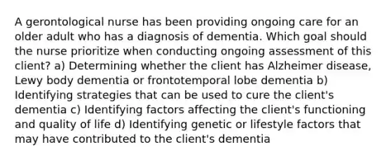 A gerontological nurse has been providing ongoing care for an older adult who has a diagnosis of dementia. Which goal should the nurse prioritize when conducting ongoing assessment of this client? a) Determining whether the client has Alzheimer disease, Lewy body dementia or frontotemporal lobe dementia b) Identifying strategies that can be used to cure the client's dementia c) Identifying factors affecting the client's functioning and quality of life d) Identifying genetic or lifestyle factors that may have contributed to the client's dementia