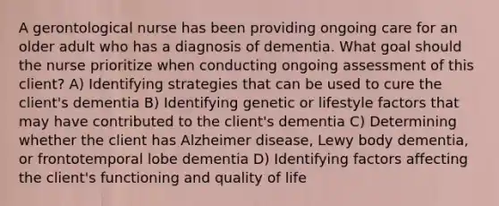 A gerontological nurse has been providing ongoing care for an older adult who has a diagnosis of dementia. What goal should the nurse prioritize when conducting ongoing assessment of this client? A) Identifying strategies that can be used to cure the client's dementia B) Identifying genetic or lifestyle factors that may have contributed to the client's dementia C) Determining whether the client has Alzheimer disease, Lewy body dementia, or frontotemporal lobe dementia D) Identifying factors affecting the client's functioning and quality of life