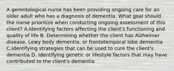 A gerontological nurse has been providing ongoing care for an older adult who has a diagnosis of dementia. What goal should the nurse prioritize when conducting ongoing assessment of this client? A.Identifying factors affecting the client's functioning and quality of life B. Determining whether the client has Alzheimer disease, Lewy body dementia, or frontotemporal lobe dementia C.Identifying strategies that can be used to cure the client's dementia D. Identifying genetic or lifestyle factors that may have contributed to the client's dementia