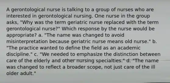 A gerontological nurse is talking to a group of nurses who are interested in gerontological nursing. One nurse in the group asks, "Why was the term geriatric nurse replaced with the term gerontological nurse?" Which response by the nurse would be appropriate? a. "The name was changed to avoid misinterpretation because geriatric nurse means old nurse." b. "The practice wanted to define the field as an academic discipline." c. "We needed to emphasize the distinction between care of the elderly and other nursing specialties." d. "The name was changed to reflect a broader scope, not just care of the ill older adult."