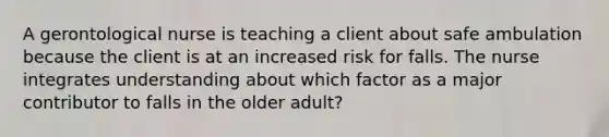 A gerontological nurse is teaching a client about safe ambulation because the client is at an increased risk for falls. The nurse integrates understanding about which factor as a major contributor to falls in the older adult?