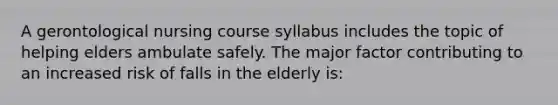 A gerontological nursing course syllabus includes the topic of helping elders ambulate safely. The major factor contributing to an increased risk of falls in the elderly is: