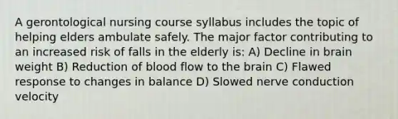 A gerontological nursing course syllabus includes the topic of helping elders ambulate safely. The major factor contributing to an increased risk of falls in the elderly is: A) Decline in brain weight B) Reduction of blood flow to the brain C) Flawed response to changes in balance D) Slowed nerve conduction velocity