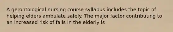 A gerontological nursing course syllabus includes the topic of helping elders ambulate safely. The major factor contributing to an increased risk of falls in the elderly is