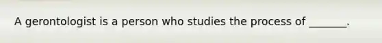 A gerontologist is a person who studies the process of _______.