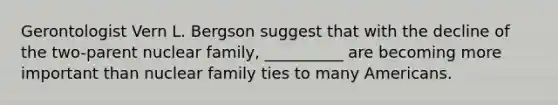 Gerontologist Vern L. Bergson suggest that with the decline of the two-parent nuclear family, __________ are becoming more important than nuclear family ties to many Americans.