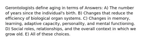 Gerontologists define aging in terms of Answers: A) The number of years since the individual's birth. B) Changes that reduce the efficiency of biological organ systems. C) Changes in memory, learning, adaptive capacity, personality, and mental functioning. D) Social roles, relationships, and the overall context in which we grow old. E) All of these choices.