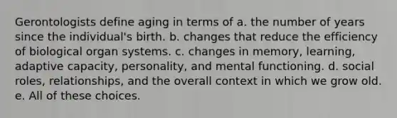 Gerontologists define aging in terms of a. the number of years since the individual's birth. b. changes that reduce the efficiency of biological organ systems. c. changes in memory, learning, adaptive capacity, personality, and mental functioning. d. social roles, relationships, and the overall context in which we grow old. e. All of these choices.