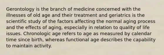 Gerontology is the branch of medicine concerned with the illnesses of old age and their treatment and geriatrics is the scientific study of the factors affecting the normal aging process and the effects of aging, especially in relation to quality of life issues. Chronologic age refers to age as measured by calendar time since birth, whereas functional age describes the capability to maintain activity.