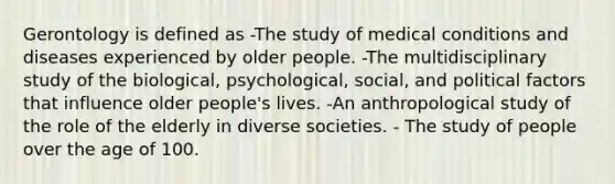 Gerontology is defined as -The study of medical conditions and diseases experienced by older people. -The multidisciplinary study of the biological, psychological, social, and political factors that influence older people's lives. -An anthropological study of the role of the elderly in diverse societies. - The study of people over the age of 100.