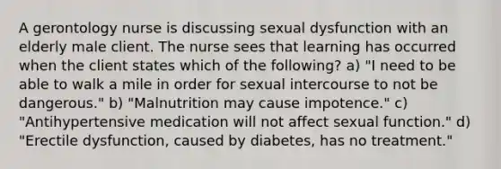 A gerontology nurse is discussing sexual dysfunction with an elderly male client. The nurse sees that learning has occurred when the client states which of the following? a) "I need to be able to walk a mile in order for sexual intercourse to not be dangerous." b) "Malnutrition may cause impotence." c) "Antihypertensive medication will not affect sexual function." d) "Erectile dysfunction, caused by diabetes, has no treatment."