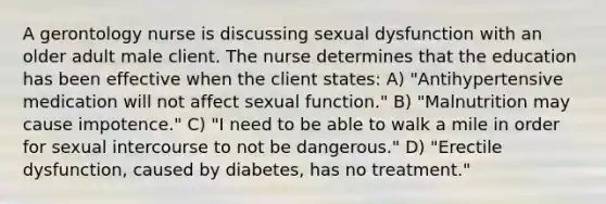 A gerontology nurse is discussing sexual dysfunction with an older adult male client. The nurse determines that the education has been effective when the client states: A) "Antihypertensive medication will not affect sexual function." B) "Malnutrition may cause impotence." C) "I need to be able to walk a mile in order for sexual intercourse to not be dangerous." D) "Erectile dysfunction, caused by diabetes, has no treatment."