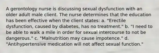 A gerontology nurse is discussing sexual dysfunction with an older adult male client. The nurse determines that the education has been effective when the client states: a. "Erectile dysfunction, caused by diabetes, has no treatment." b. "I need to be able to walk a mile in order for sexual intercourse to not be dangerous." c. "Malnutrition may cause impotence." d. "Antihypertensive medication will not affect sexual function."