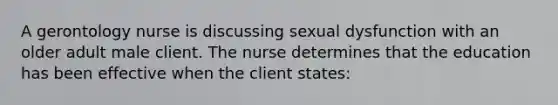 A gerontology nurse is discussing sexual dysfunction with an older adult male client. The nurse determines that the education has been effective when the client states: