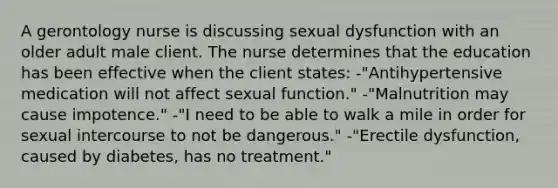 A gerontology nurse is discussing sexual dysfunction with an older adult male client. The nurse determines that the education has been effective when the client states: -"Antihypertensive medication will not affect sexual function." -"Malnutrition may cause impotence." -"I need to be able to walk a mile in order for sexual intercourse to not be dangerous." -"Erectile dysfunction, caused by diabetes, has no treatment."