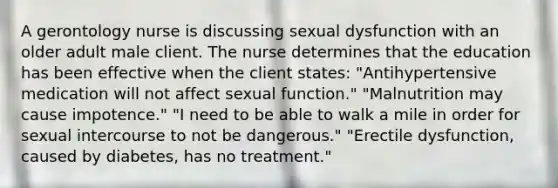 A gerontology nurse is discussing sexual dysfunction with an older adult male client. The nurse determines that the education has been effective when the client states: "Antihypertensive medication will not affect sexual function." "Malnutrition may cause impotence." "I need to be able to walk a mile in order for sexual intercourse to not be dangerous." "Erectile dysfunction, caused by diabetes, has no treatment."