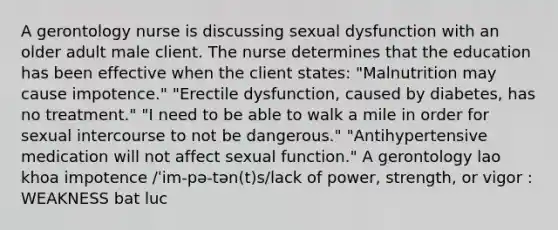 A gerontology nurse is discussing sexual dysfunction with an older adult male client. The nurse determines that the education has been effective when the client states: "Malnutrition may cause impotence." "Erectile dysfunction, caused by diabetes, has no treatment." "I need to be able to walk a mile in order for sexual intercourse to not be dangerous." "Antihypertensive medication will not affect sexual function." A gerontology lao khoa impotence /ˈim-pə-tən(t)s/lack of power, strength, or vigor : WEAKNESS bat luc