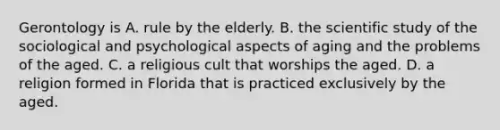 Gerontology is A. rule by the elderly. B. the scientific study of the sociological and psychological aspects of aging and the problems of the aged. C. a religious cult that worships the aged. D. a religion formed in Florida that is practiced exclusively by the aged.