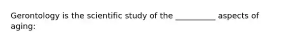 Gerontology is the scientific study of the __________ aspects of aging: