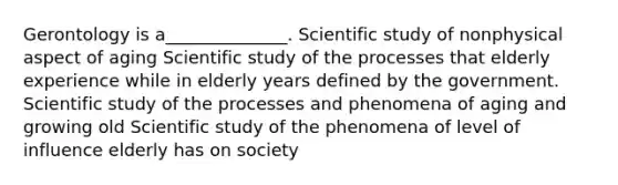 Gerontology is a______________. Scientific study of nonphysical aspect of aging Scientific study of the processes that elderly experience while in elderly years defined by the government. Scientific study of the processes and phenomena of aging and growing old Scientific study of the phenomena of level of influence elderly has on society