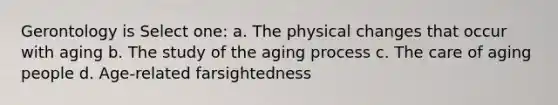 Gerontology is Select one: a. The physical changes that occur with aging b. The study of the aging process c. The care of aging people d. Age-related farsightedness