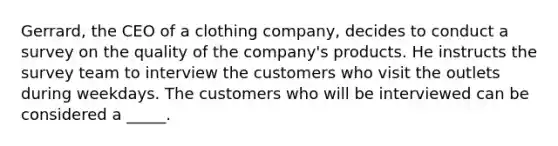 ​Gerrard, the CEO of a clothing company, decides to conduct a survey on the quality of the company's products. He instructs the survey team to interview the customers who visit the outlets during weekdays. The customers who will be interviewed can be considered a _____.