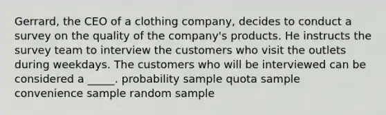 Gerrard, the CEO of a clothing company, decides to conduct a survey on the quality of the company's products. He instructs the survey team to interview the customers who visit the outlets during weekdays. The customers who will be interviewed can be considered a _____. probability sample quota sample convenience sample random sample