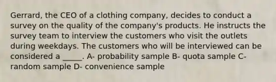 Gerrard, the CEO of a clothing company, decides to conduct a survey on the quality of the company's products. He instructs the survey team to interview the customers who visit the outlets during weekdays. The customers who will be interviewed can be considered a _____. A- probability sample B- quota sample C- random sample D- convenience sample