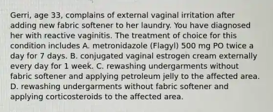 Gerri, age 33, complains of external vaginal irritation after adding new fabric softener to her laundry. You have diagnosed her with reactive vaginitis. The treatment of choice for this condition includes A. metronidazole (Flagyl) 500 mg PO twice a day for 7 days. B. conjugated vaginal estrogen cream externally every day for 1 week. C. rewashing undergarments without fabric softener and applying petroleum jelly to the affected area. D. rewashing undergarments without fabric softener and applying corticosteroids to the affected area.