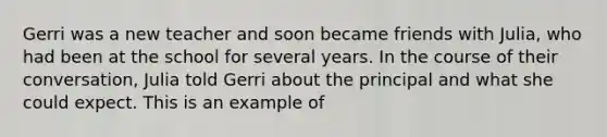 Gerri was a new teacher and soon became friends with Julia, who had been at the school for several years. In the course of their conversation, Julia told Gerri about the principal and what she could expect. This is an example of