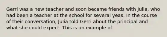 Gerri was a new teacher and soon became friends with Julia, who had been a teacher at the school for several yeas. In the course of their conversation, Julia told Gerri about the principal and what she could expect. This is an example of