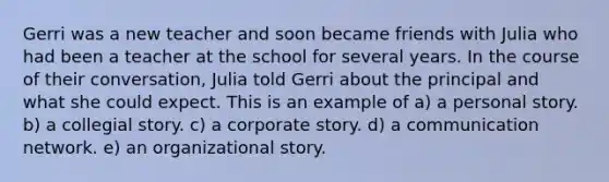 Gerri was a new teacher and soon became friends with Julia who had been a teacher at the school for several years. In the course of their conversation, Julia told Gerri about the principal and what she could expect. This is an example of a) a personal story. b) a collegial story. c) a corporate story. d) a communication network. e) an organizational story.