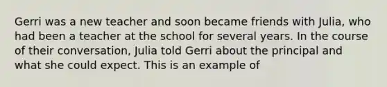 Gerri was a new teacher and soon became friends with Julia, who had been a teacher at the school for several years. In the course of their conversation, Julia told Gerri about the principal and what she could expect. This is an example of