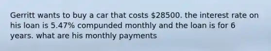 Gerritt wants to buy a car that costs 28500. the interest rate on his loan is 5.47% compunded monthly and the loan is for 6 years. what are his monthly payments