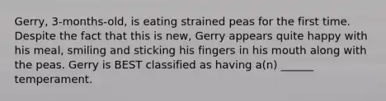 Gerry, 3-months-old, is eating strained peas for the first time. Despite the fact that this is new, Gerry appears quite happy with his meal, smiling and sticking his fingers in his mouth along with the peas. Gerry is BEST classified as having a(n) ______ temperament.