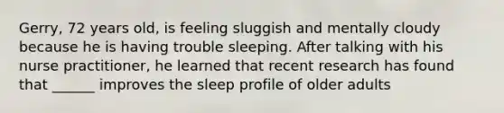 Gerry, 72 years old, is feeling sluggish and mentally cloudy because he is having trouble sleeping. After talking with his nurse practitioner, he learned that recent research has found that ______ improves the sleep profile of older adults