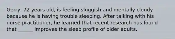 Gerry, 72 years old, is feeling sluggish and mentally cloudy because he is having trouble sleeping. After talking with his nurse practitioner, he learned that recent research has found that ______ improves the sleep profile of older adults.