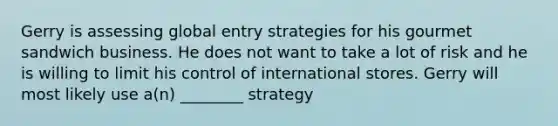 Gerry is assessing global entry strategies for his gourmet sandwich business. He does not want to take a lot of risk and he is willing to limit his control of international stores. Gerry will most likely use a(n) ________ strategy