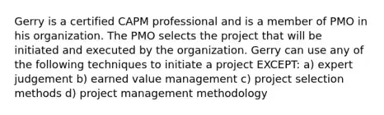 Gerry is a certified CAPM professional and is a member of PMO in his organization. The PMO selects the project that will be initiated and executed by the organization. Gerry can use any of the following techniques to initiate a project EXCEPT: a) expert judgement b) earned value management c) project selection methods d) project management methodology