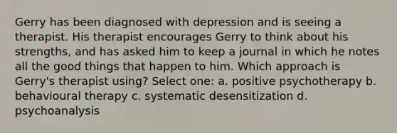 Gerry has been diagnosed with depression and is seeing a therapist. His therapist encourages Gerry to think about his strengths, and has asked him to keep a journal in which he notes all the good things that happen to him. Which approach is Gerry's therapist using? Select one: a. positive psychotherapy b. behavioural therapy c. systematic desensitization d. psychoanalysis