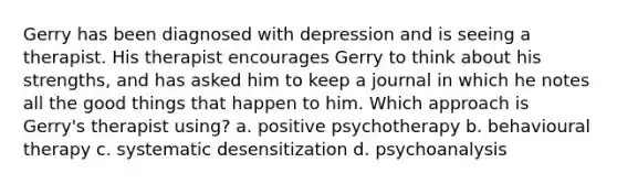 Gerry has been diagnosed with depression and is seeing a therapist. His therapist encourages Gerry to think about his strengths, and has asked him to keep a journal in which he notes all the good things that happen to him. Which approach is Gerry's therapist using? a. positive psychotherapy b. behavioural therapy c. systematic desensitization d. psychoanalysis