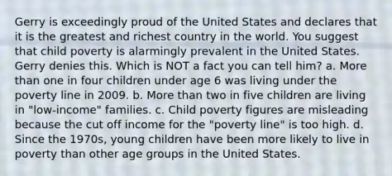 Gerry is exceedingly proud of the United States and declares that it is the greatest and richest country in the world. You suggest that child poverty is alarmingly prevalent in the United States. Gerry denies this. Which is NOT a fact you can tell him? a. More than one in four children under age 6 was living under the poverty line in 2009. b. More than two in five children are living in "low-income" families. c. Child poverty figures are misleading because the cut off income for the "poverty line" is too high. d. Since the 1970s, young children have been more likely to live in poverty than other age groups in the United States.