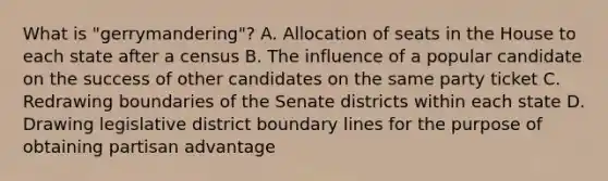 What is "gerrymandering"? A. Allocation of seats in the House to each state after a census B. The influence of a popular candidate on the success of other candidates on the same party ticket C. Redrawing boundaries of the Senate districts within each state D. Drawing legislative district boundary lines for the purpose of obtaining partisan advantage