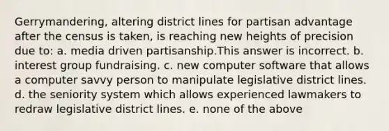 Gerrymandering, altering district lines for partisan advantage after the census is taken, is reaching new heights of precision due to: a. media driven partisanship.This answer is incorrect. b. interest group fundraising. c. new computer software that allows a computer savvy person to manipulate legislative district lines. d. the seniority system which allows experienced lawmakers to redraw legislative district lines. e. none of the above