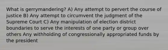 What is gerrymandering? A) Any attempt to pervert the course of justice B) Any attempt to circumvent the judgment of the Supreme Court C) Any manipulation of election district boundaries to serve the interests of one party or group over others Any withholding of congressionally appropriated funds by the president